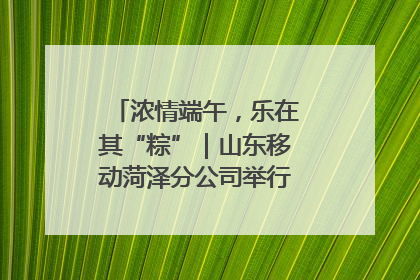 浓情端午，乐在其“粽”｜山东移动菏泽分公司举行端午节主题活动