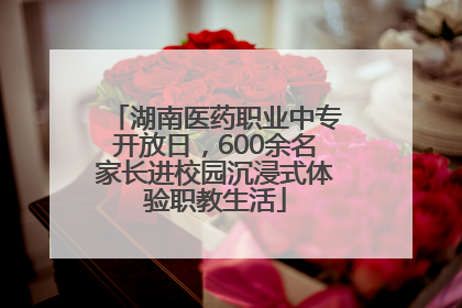 湖南医药职业中专开放日，600余名家长进校园沉浸式体验职教生活
