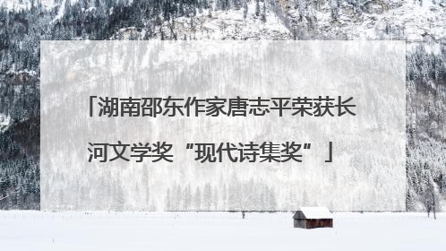 湖南邵东作家唐志平荣获长河文学奖“现代诗集奖”