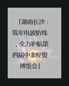 湖南长沙：筑牢电波防线，全力护航第四届中非经贸博览会
