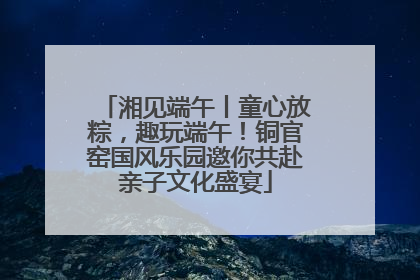 湘见端午丨童心放粽，趣玩端午！铜官窑国风乐园邀你共赴亲子文化盛宴