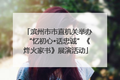 滨州市市直机关举办“忆初心•话忠诚”《烽火家书》展演活动