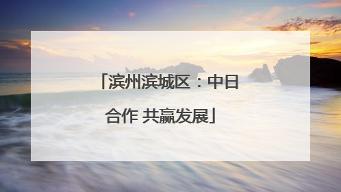滨州滨城区：中日合作 共赢发展