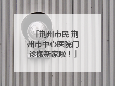荆州市民 荆州市中心医院门诊搬新家啦！