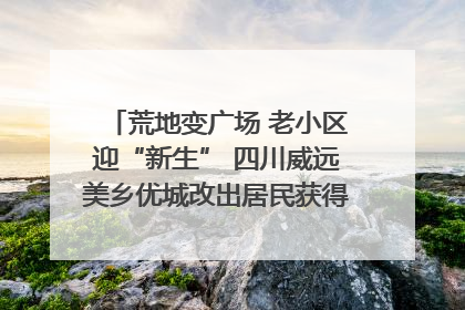 荒地变广场 老小区迎“新生” 四川威远美乡优城改出居民获得感｜万千气象看四川