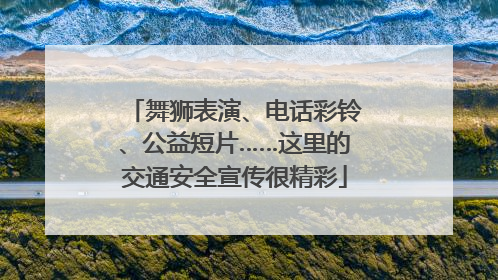 舞狮表演、电话彩铃、公益短片……这里的交通安全宣传很精彩