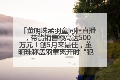 董明珠孟羽童同框直播，带货销售额高达500万元！创5月来最佳，董明珠称孟羽童离开时“犯了很大的错”
