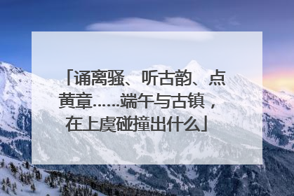 诵离骚、听古韵、点黄章……端午与古镇，在上虞碰撞出什么