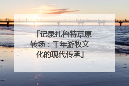 记录扎鲁特草原转场：千年游牧文化的现代传承