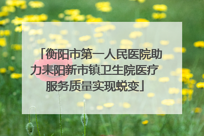 衡阳市第一人民医院助力耒阳新市镇卫生院医疗服务质量实现蜕变