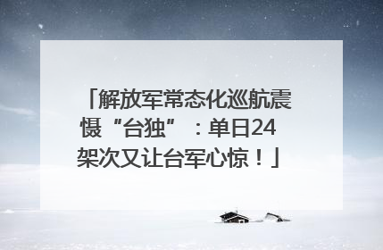 解放军常态化巡航震慑“台独”：单日24架次又让台军心惊！