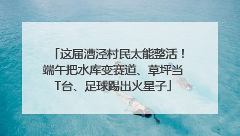 这届漕泾村民太能整活！端午把水库变赛道、草坪当T台、足球踢出火星子