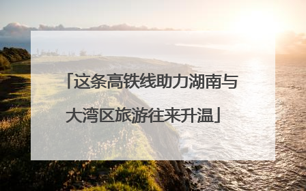 这条高铁线助力湖南与大湾区旅游往来升温