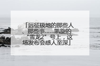 远征极地的那些人、那些事……凯旋的“雪龙2”号上，这场发布会感人至深