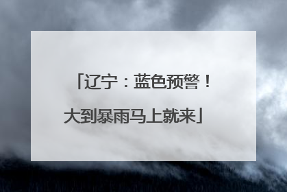 辽宁：蓝色预警！大到暴雨马上就来