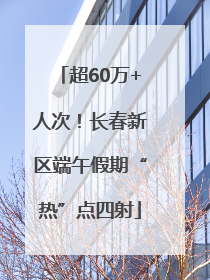 超60万+人次！长春新区端午假期“热”点四射