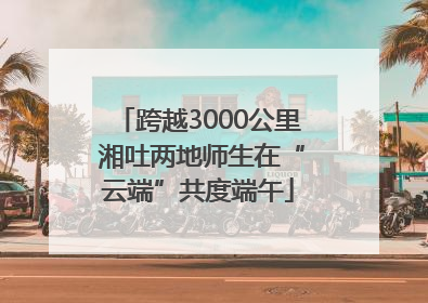 跨越3000公里 湘吐两地师生在“云端”共度端午