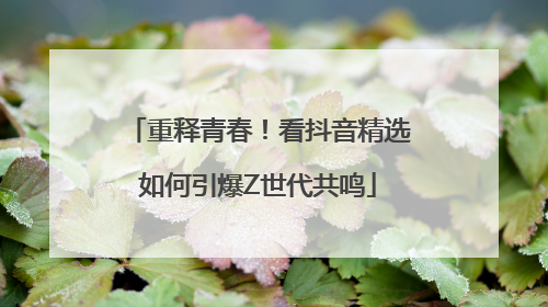 重释青春！看抖音精选如何引爆Z世代共鸣