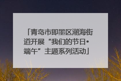 青岛市即墨区潮海街道开展“我们的节日•端午”主题系列活动