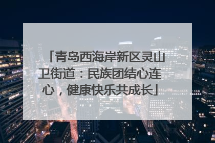 青岛西海岸新区灵山卫街道：民族团结心连心，健康快乐共成长