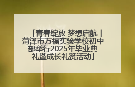 青春绽放 梦想启航丨菏泽市万福实验学校初中部举行2025年毕业典礼暨成长礼赞活动