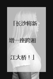 长沙将新增一座跨湘江大桥！