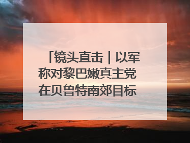镜头直击｜以军称对黎巴嫩真主党在贝鲁特南郊目标实施打击