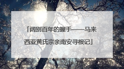 阔别百年的握手——马来西亚黄氏宗亲南安寻根记