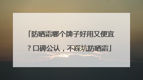 防晒霜哪个牌子好用又便宜？口碑公认，不踩坑防晒霜