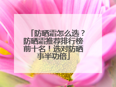 防晒霜怎么选？防晒霜推荐排行榜前十名！选对防晒事半功倍