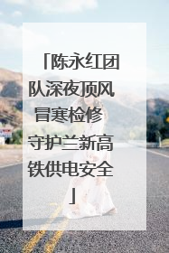 陈永红团队深夜顶风冒寒检修 守护兰新高铁供电安全