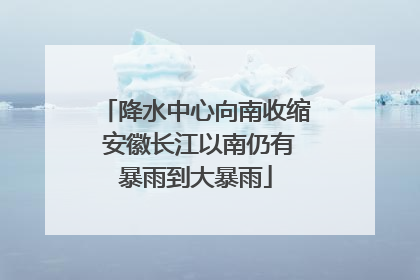 降水中心向南收缩 安徽长江以南仍有暴雨到大暴雨