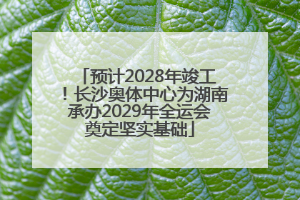 预计2028年竣工！长沙奥体中心为湖南承办2029年全运会奠定坚实基础