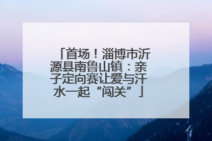 首场！淄博市沂源县南鲁山镇：亲子定向赛让爱与汗水一起“闯关”