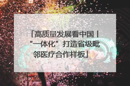 高质量发展看中国丨“一体化”打造省级毗邻医疗合作样板