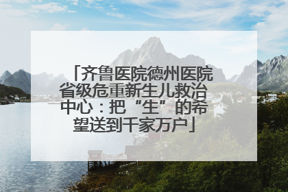 齐鲁医院德州医院省级危重新生儿救治中心：把“生”的希望送到千家万户