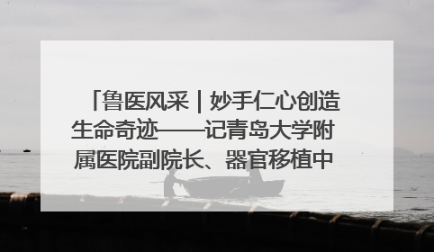 鲁医风采｜妙手仁心创造生命奇迹——记青岛大学附属医院副院长、器官移植中心主任、主任医师蔡金贞