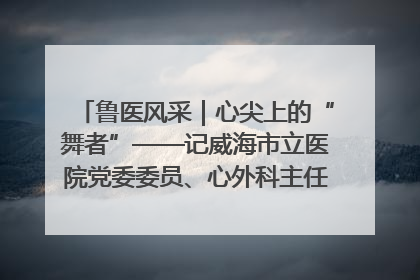 鲁医风采｜心尖上的“舞者”——记威海市立医院党委委员、心外科主任、主任医师景昊