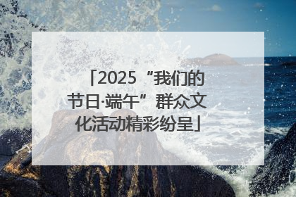 2025“我们的节日·端午”群众文化活动精彩纷呈