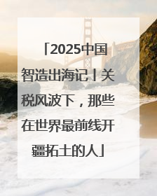 2025中国智造出海记丨关税风波下，那些在世界最前线开疆拓土的人