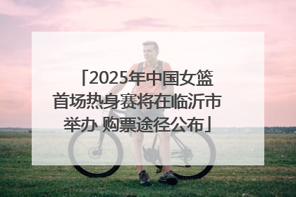 2025年中国女篮首场热身赛将在临沂市举办 购票途径公布