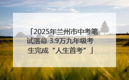 2025年兰州市中考笔试落幕 3.9万九年级考生完成“人生首考”