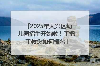 2025年大兴区幼儿园招生开始啦！手把手教您如何报名