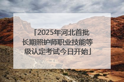 2025年河北首批长期照护师职业技能等级认定考试今日开始