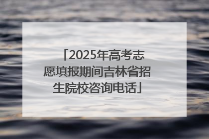 2025年高考志愿填报期间吉林省招生院校咨询电话