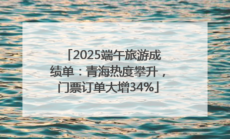 2025端午旅游成绩单：青海热度攀升，门票订单大增34%