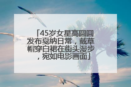 45岁女星高圆圆发布戛纳日常，戴草帽穿白裙在街头漫步，宛如电影画面