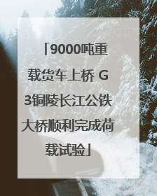 9000吨重载货车上桥 G3铜陵长江公铁大桥顺利完成荷载试验