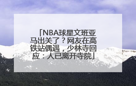 NBA球星文班亚马出关了？网友在高铁站偶遇，少林寺回应：人已离开寺院