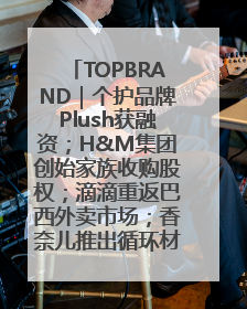 TOPBRAND｜个护品牌Plush获融资；H&M集团创始家族收购股权；滴滴重返巴西外卖市场；香奈儿推出循环材料中心
